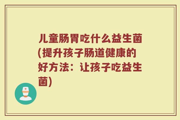 儿童肠胃吃什么益生菌(提升孩子肠道健康的好方法:让孩子吃益生菌)