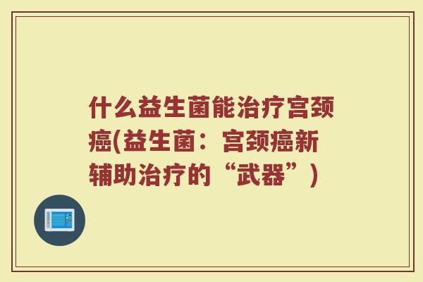 什么益生菌能治疗宫颈癌(益生菌：宫颈癌新辅助治疗的“武器”)