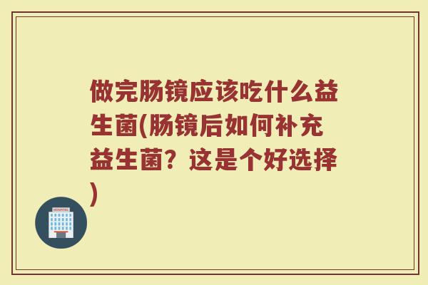做完肠镜应该吃什么益生菌(肠镜后如何补充益生菌？这是个好选择)