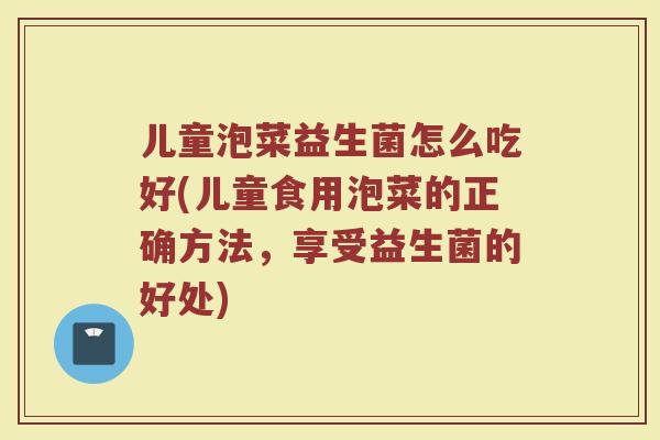 儿童泡菜益生菌怎么吃好(儿童食用泡菜的正确方法,享受益生菌的好处)