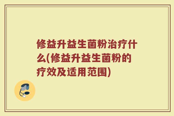 修益升益生菌粉治疗什么(修益升益生菌粉的疗效及适用范围)
