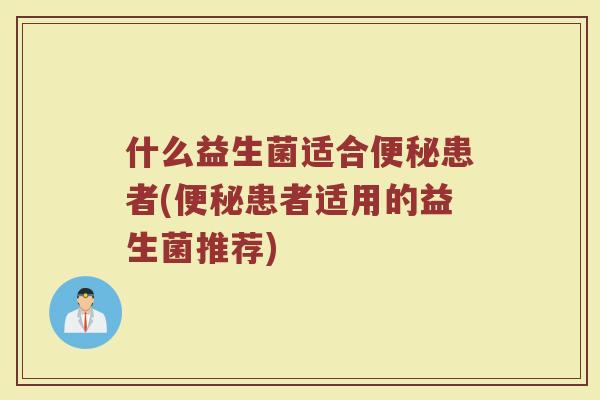 什么益生菌适合便秘患者(便秘患者适用的益生菌推荐)
