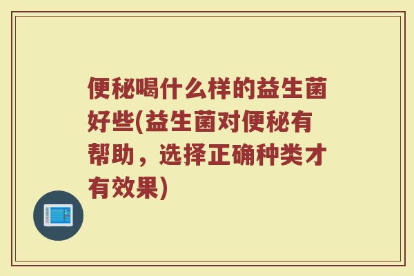 便秘喝什么样的益生菌好些(益生菌对便秘有帮助,选择正确种类才有效果)
