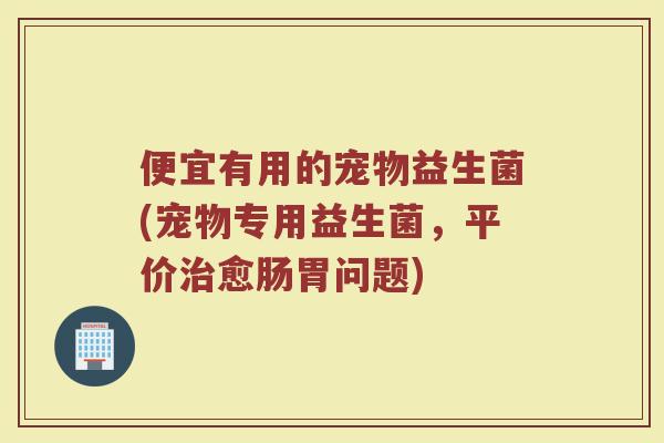 便宜有用的宠物益生菌(宠物专用益生菌,平价治愈肠胃问题)
