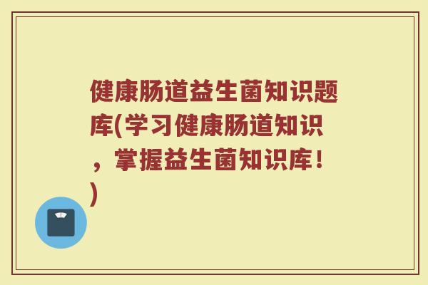 健康肠道益生菌知识题库(学习健康肠道知识，掌握益生菌知识库！)