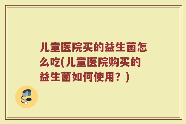 儿童医院买的益生菌怎么吃(儿童医院购买的益生菌如何使用？)