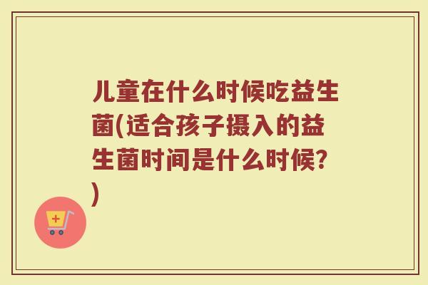 儿童在什么时候吃益生菌(适合孩子摄入的益生菌时间是什么时候?) 儿童在什么时候吃益生菌(适合孩子摄入的益生菌时间是什么时候?)