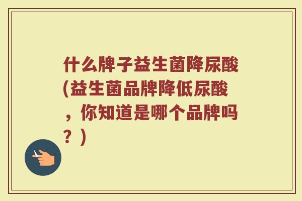 什么牌子益生菌降尿酸(益生菌品牌降低尿酸，你知道是哪个品牌吗？)