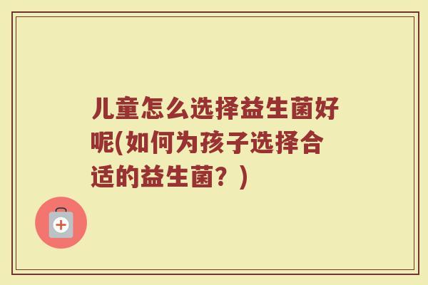 儿童怎么选择益生菌好呢(如何为孩子选择合适的益生菌？)
