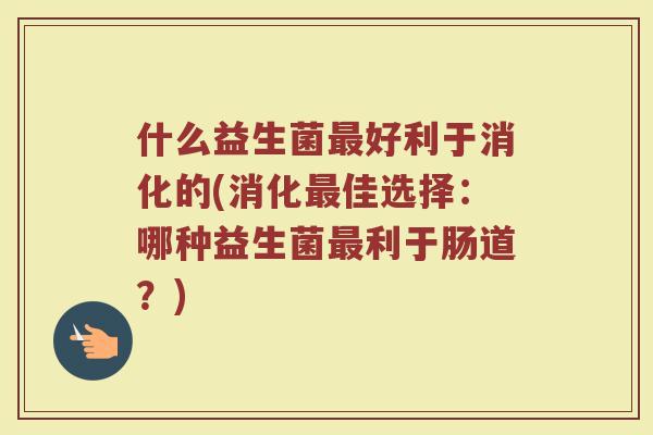 什么益生菌最好利于消化的(消化最佳选择：哪种益生菌最利于肠道？)