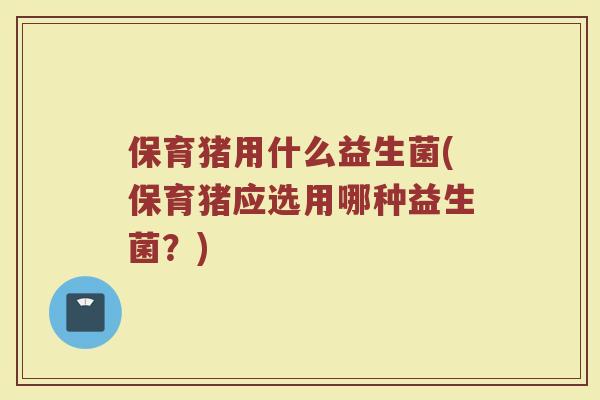 保育猪用什么益生菌(保育猪应选用哪种益生菌？)