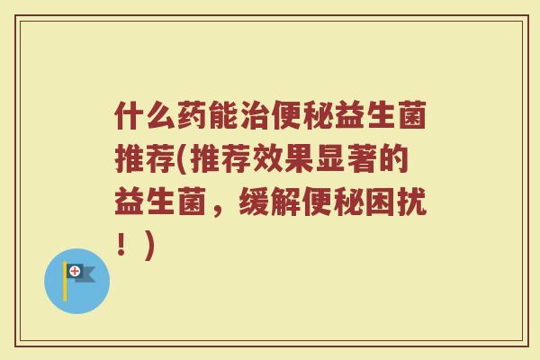 什么药能益生菌推荐(推荐效果显著的益生菌,缓解困扰!) 什么药能益生菌推荐(推荐效果显著的益生菌,缓解困扰!)