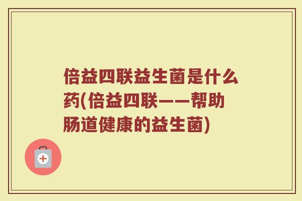 倍益四联益生菌是什么药(倍益四联——帮助肠道健康的益生菌)