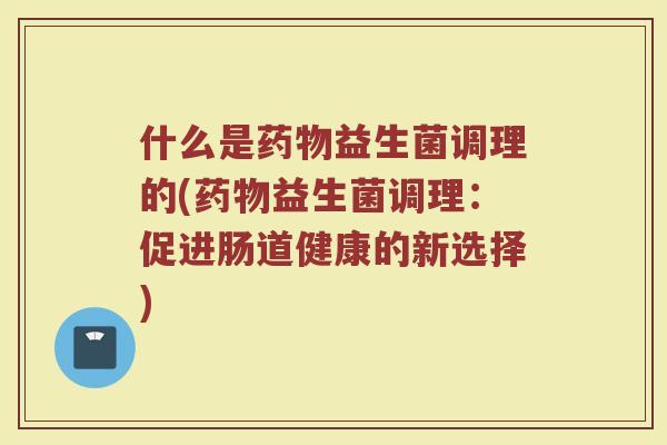 什么是药物益生菌调理的(药物益生菌调理:促进肠道健康的新选择)