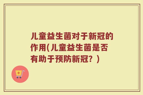 儿童益生菌对于新冠的作用(儿童益生菌是否有助于预防新冠？)
