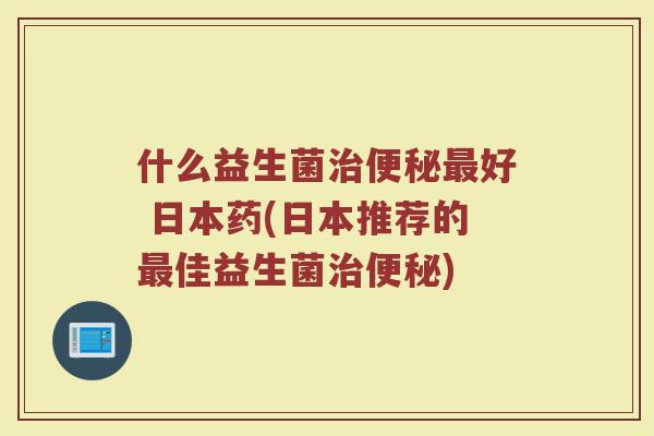 什么益生菌治便秘最好 日本药(日本推荐的最佳益生菌治便秘)