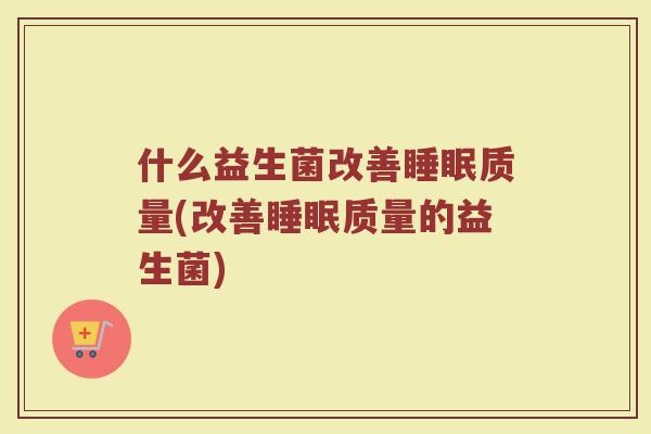 什么益生菌改善质量(改善质量的益生菌) 什么益生菌改善质量(改善质量的益生菌)