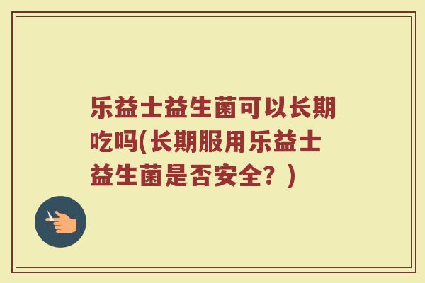 乐益士益生菌可以长期吃吗(长期服用乐益士益生菌是否安全?)