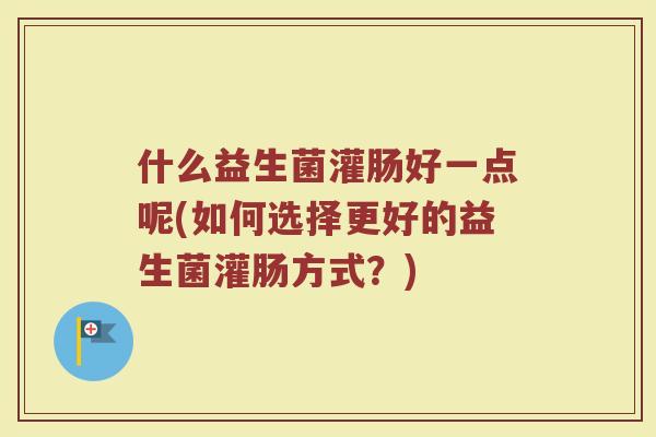 什么益生菌灌肠好一点呢(如何选择更好的益生菌灌肠方式？)