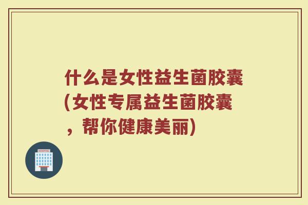 什么是女性益生菌胶囊(女性专属益生菌胶囊，帮你健康美丽)