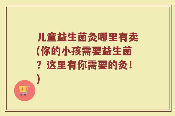 儿童益生菌灸哪里有卖(你的小孩需要益生菌?这里有你需要的灸!)