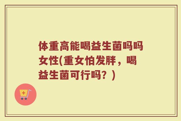 体重高能喝益生菌吗吗女性(重女怕发胖，喝益生菌可行吗？)