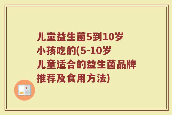 儿童益生菌5到10岁小孩吃的(5-10岁儿童适合的益生菌品牌推荐及食用方法)