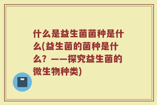 什么是益生菌菌种是什么(益生菌的菌种是什么？——探究益生菌的微生物种类)