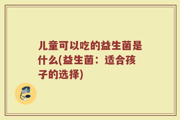 儿童可以吃的益生菌是什么(益生菌:适合孩子的选择) 儿童可以吃的益生菌是什么(益生菌:适合孩子的选择)
