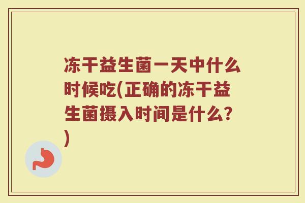 冻干益生菌一天中什么时候吃(正确的冻干益生菌摄入时间是什么？)