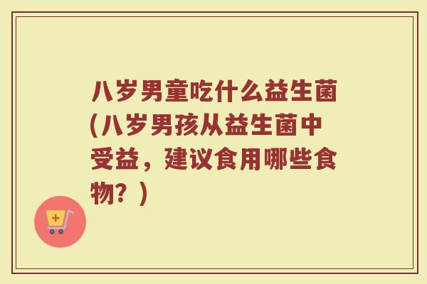 八岁男童吃什么益生菌(八岁男孩从益生菌中受益,建议食用哪些食物?)