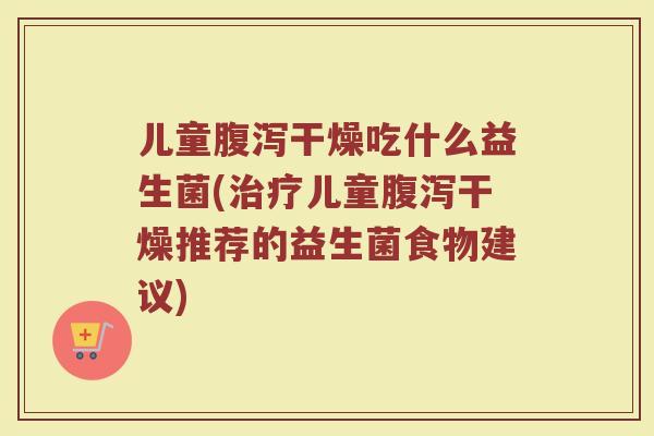 儿童腹泻干燥吃什么益生菌(治疗儿童腹泻干燥推荐的益生菌食物建议)