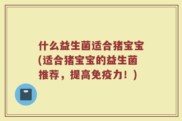 什么益生菌适合猪宝宝(适合猪宝宝的益生菌推荐，提高免疫力！)