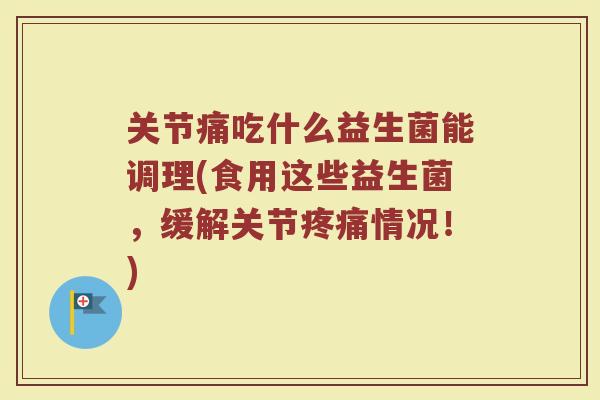 关节痛吃什么益生菌能调理(食用这些益生菌,缓解关节疼痛情况!)