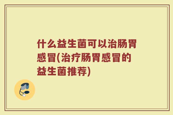 什么益生菌可以治肠胃感冒(治疗肠胃感冒的益生菌推荐)
