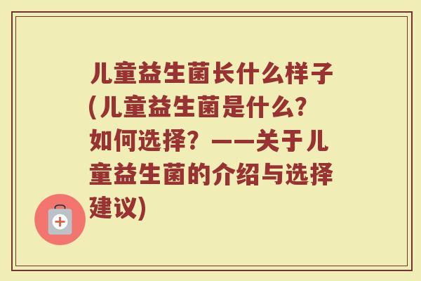 儿童益生菌长什么样子(儿童益生菌是什么？如何选择？——关于儿童益生菌的介绍与选择建议)