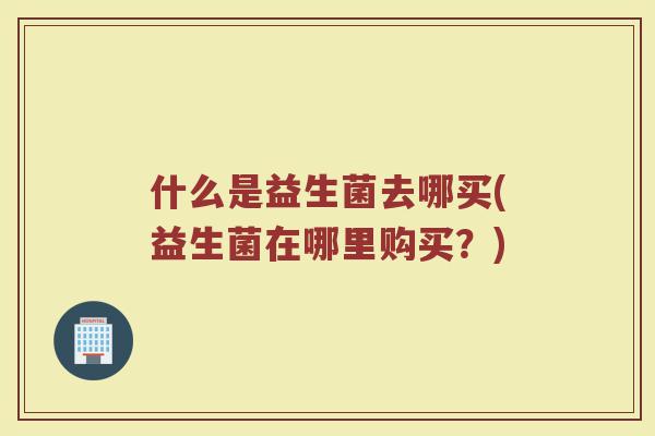 什么是益生菌去哪买(益生菌在哪里购买?)