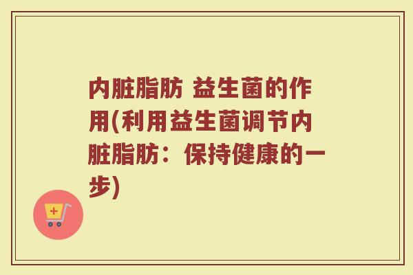 内脏脂肪 益生菌的作用(利用益生菌调节内脏脂肪:保持健康的一步)