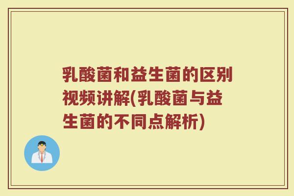乳酸菌和益生菌的区别视频讲解(乳酸菌与益生菌的不同点解析)