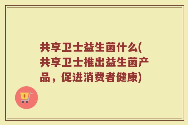 共享卫士益生菌什么(共享卫士推出益生菌产品，促进消费者健康)
