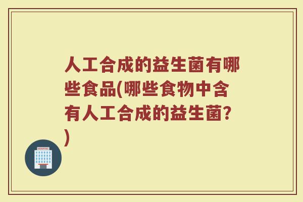 人工合成的益生菌有哪些食品(哪些食物中含有人工合成的益生菌?)