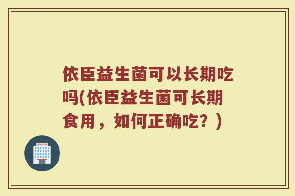 依臣益生菌可以长期吃吗(依臣益生菌可长期食用,如何正确吃?)