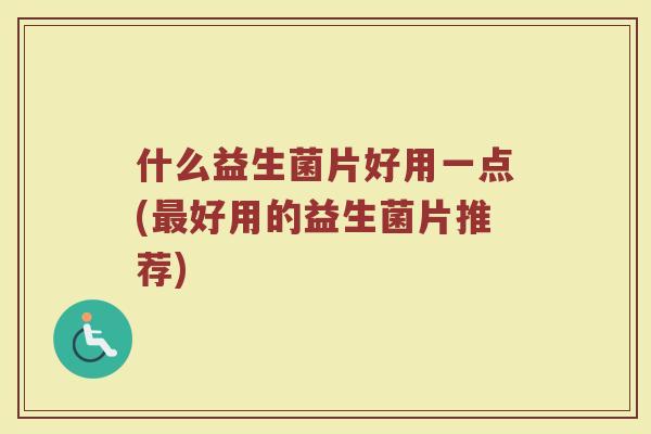 什么益生菌片好用一点(最好用的益生菌片推荐)
