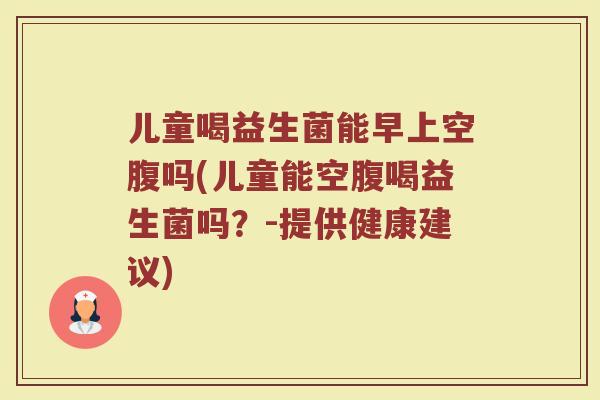 儿童喝益生菌能早上空腹吗(儿童能空腹喝益生菌吗？-提供健康建议)