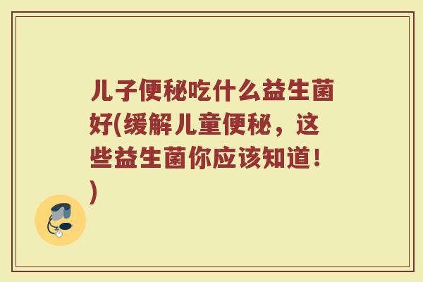 儿子便秘吃什么益生菌好(缓解儿童便秘，这些益生菌你应该知道！)