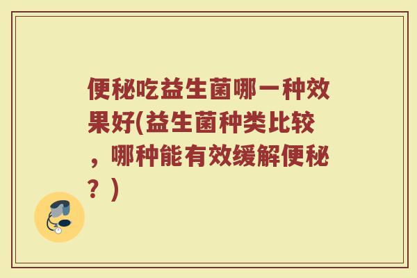 便秘吃益生菌哪一种效果好(益生菌种类比较,哪种能有效缓解便秘?)