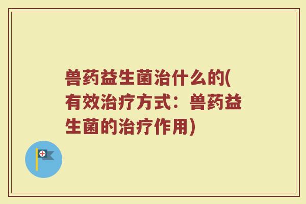 兽药益生菌治什么的(有效治疗方式:兽药益生菌的治疗作用)