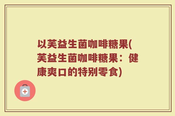 以芙益生菌咖啡糖果(芙益生菌咖啡糖果:健康爽口的特别零食)