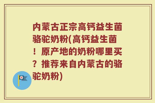 内蒙古正宗高钙益生菌骆驼奶粉(高钙益生菌！原产地的奶粉哪里买？推荐来自内蒙古的骆驼奶粉)