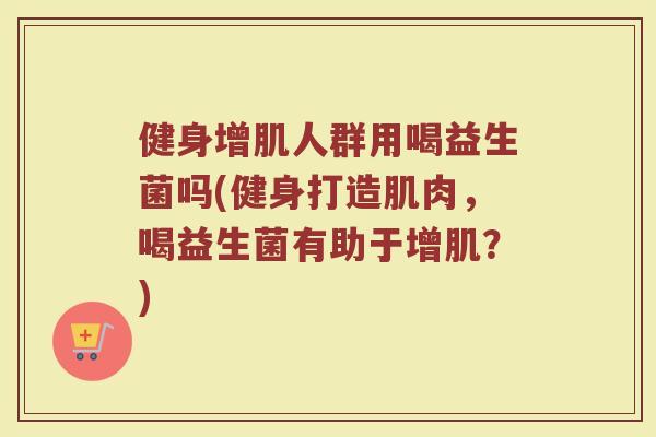 健身增肌人群用喝益生菌吗(健身打造肌肉,喝益生菌有助于增肌?)